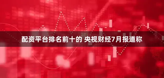 配资平台排名前十的 央视财经7月报道称