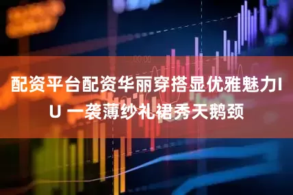 配资平台配资华丽穿搭显优雅魅力IU 一袭薄纱礼裙秀天鹅颈